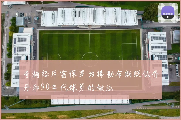 夸梅怒斥富保罗为捧勒布朗贬低乔丹和90年代球员的做法