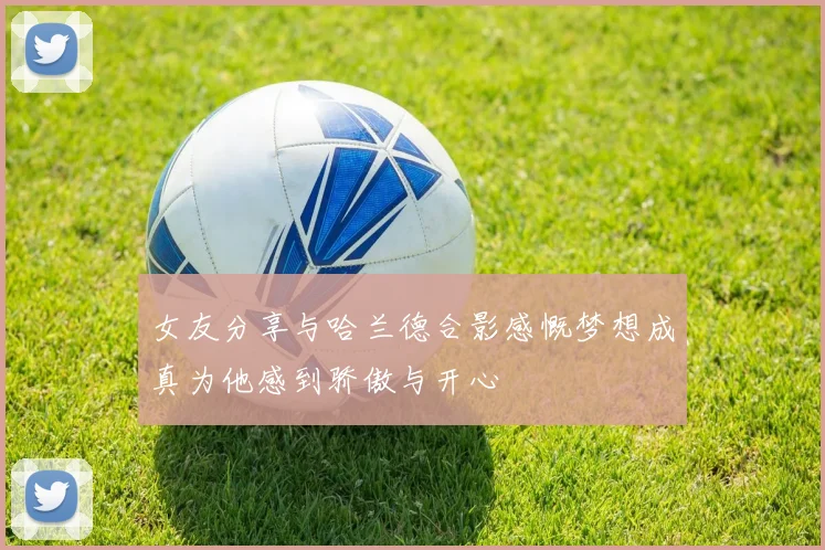 女友分享与哈兰德合影感慨梦想成真为他感到骄傲与开心