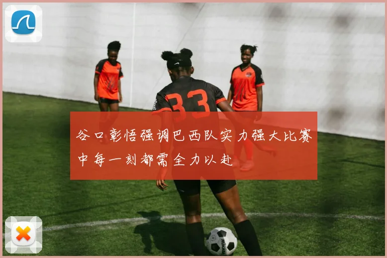 谷口彰悟强调巴西队实力强大比赛中每一刻都需全力以赴