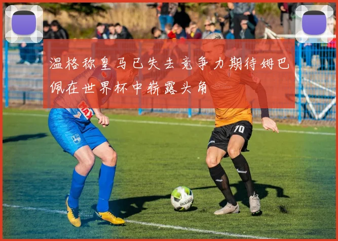 温格称皇马已失去竞争力期待姆巴佩在世界杯中崭露头角