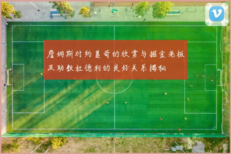 詹姆斯对约基奇的欣赏与掘金老板及助教杜德利的良好关系揭秘