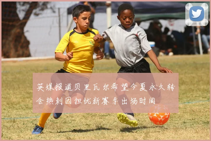 英媒报道贝里瓦尔希望今夏永久转会热刺因担忧新赛季出场时间