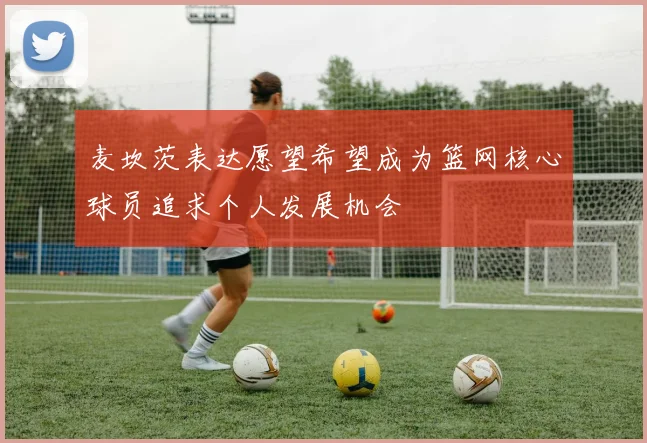 麦坎茨表达愿望希望成为篮网核心球员追求个人发展机会