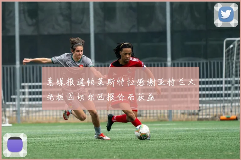 意媒报道帕莱斯特拉感谢亚特兰大老板因切尔西报价而获益