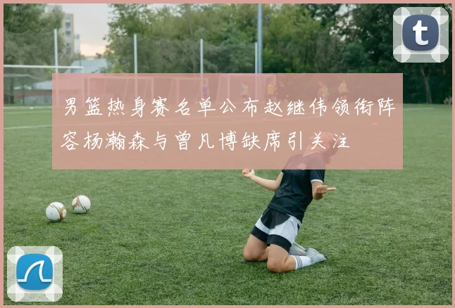 男篮热身赛名单公布赵继伟领衔阵容杨瀚森与曾凡博缺席引关注
