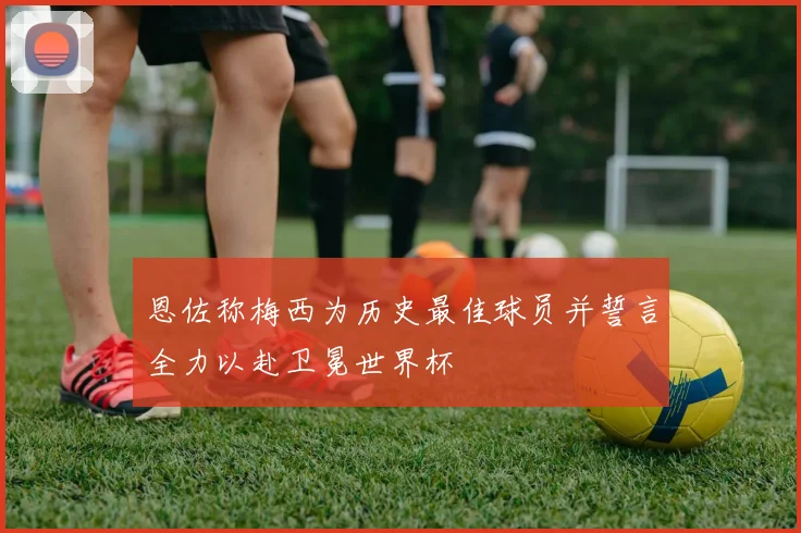 恩佐称梅西为历史最佳球员并誓言全力以赴卫冕世界杯