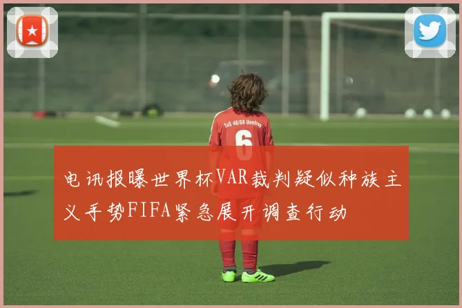 电讯报曝世界杯VAR裁判疑似种族主义手势FIFA紧急展开调查行动
