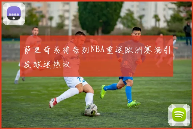 萨里奇或将告别NBA重返欧洲赛场引发球迷热议