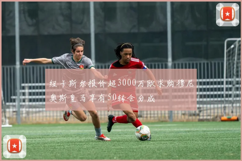 纽卡斯尔报价超3000万欧求购穆尼奥斯皇马享有50转会分成
