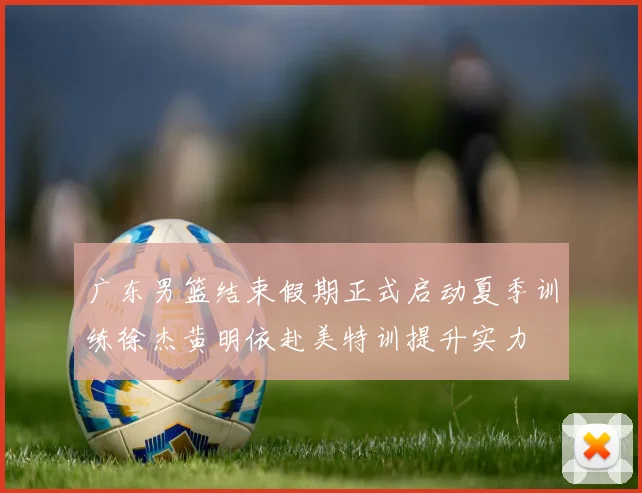 广东男篮结束假期正式启动夏季训练徐杰黄明依赴美特训提升实力