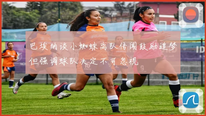 巴埃纳谈小蜘蛛离队传闻鼓励追梦但强调球队决定不可忽视