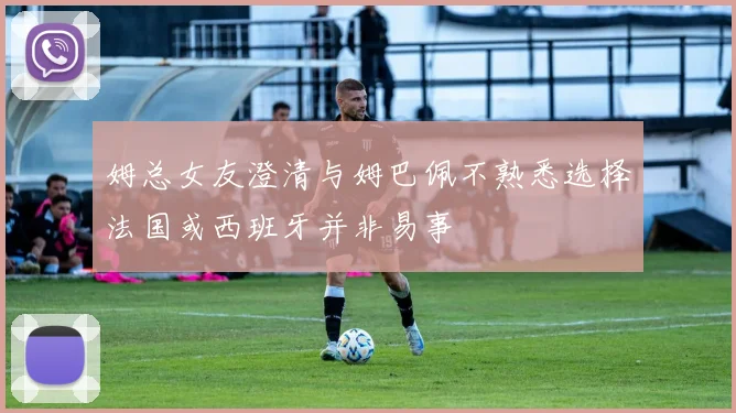 姆总女友澄清与姆巴佩不熟悉选择法国或西班牙并非易事
