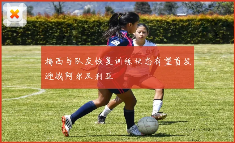 梅西与队友恢复训练状态有望首发迎战阿尔及利亚