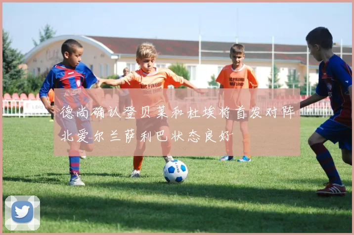 德尚确认登贝莱和杜埃将首发对阵北爱尔兰萨利巴状态良好