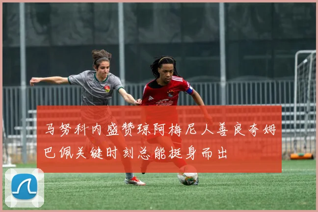 马努科内盛赞琼阿梅尼人善良夸姆巴佩关键时刻总能挺身而出